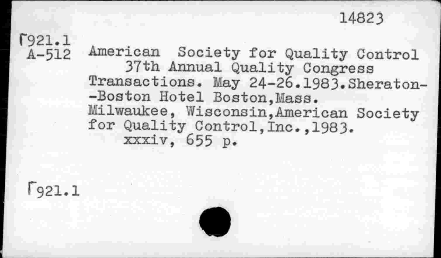 ﻿14823
C921.1
A-512
American Society for Quality Control 37th Annual Quality Congress Transactions. May 24-26.1983.Sheraton--Boston Hotel Boston,Mass.
Milwaukee, Wisconsin,American Society for Quality Control,Inc.,1983.
xxxiv, 655 p.
f921.